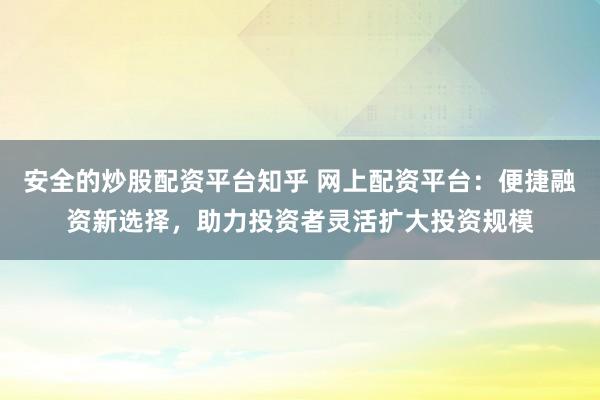 安全的炒股配资平台知乎 网上配资平台：便捷融资新选择，助力投资者灵活扩大投资规模