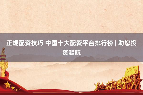 正规配资技巧 中国十大配资平台排行榜 | 助您投资起航