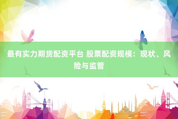 最有实力期货配资平台 股票配资规模：现状、风险与监管