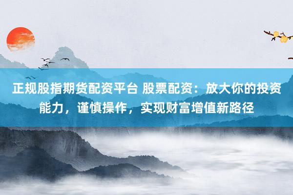 正规股指期货配资平台 股票配资：放大你的投资能力，谨慎操作，实现财富增值新路径