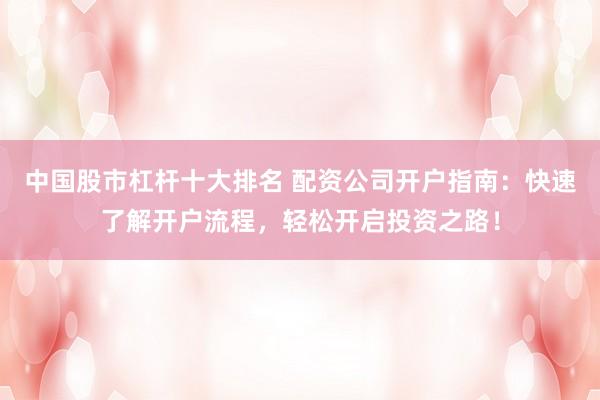中国股市杠杆十大排名 配资公司开户指南：快速了解开户流程，轻松开启投资之路！