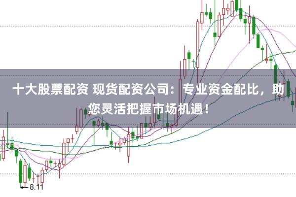 十大股票配资 现货配资公司：专业资金配比，助您灵活把握市场机遇！