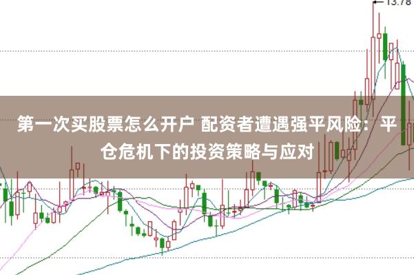 第一次买股票怎么开户 配资者遭遇强平风险：平仓危机下的投资策略与应对
