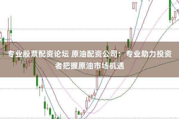 专业股票配资论坛 原油配资公司：专业助力投资者把握原油市场机遇