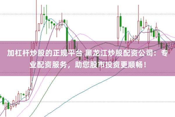 加杠杆炒股的正规平台 黑龙江炒股配资公司：专业配资服务，助您股市投资更顺畅！