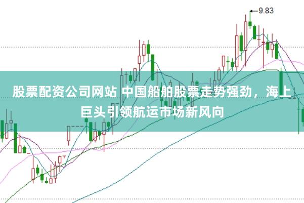 股票配资公司网站 中国船舶股票走势强劲，海上巨头引领航运市场新风向