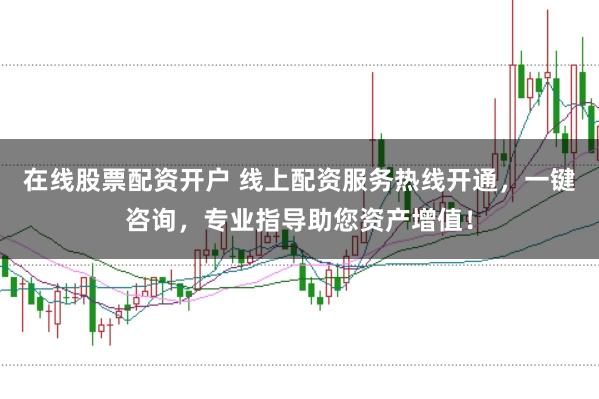 在线股票配资开户 线上配资服务热线开通，一键咨询，专业指导助您资产增值！