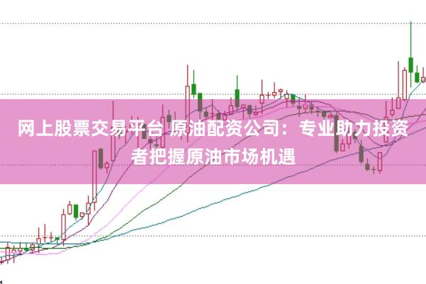 网上股票交易平台 原油配资公司：专业助力投资者把握原油市场机遇
