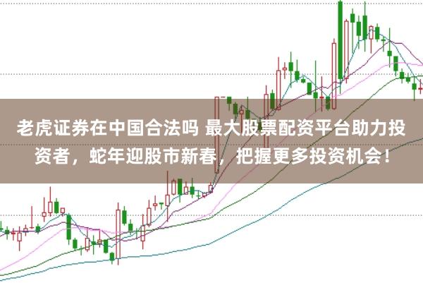 老虎证券在中国合法吗 最大股票配资平台助力投资者，蛇年迎股市新春，把握更多投资机会！
