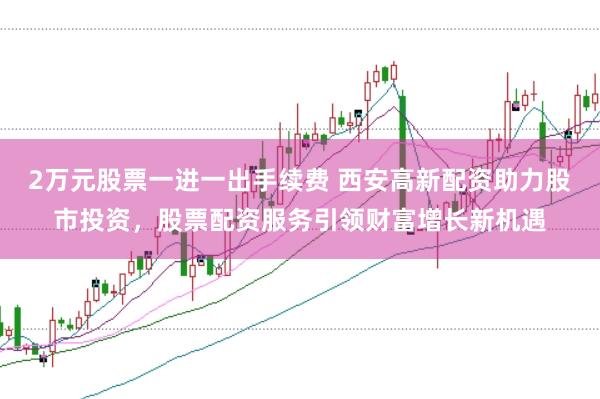2万元股票一进一出手续费 西安高新配资助力股市投资，股票配资服务引领财富增长新机遇
