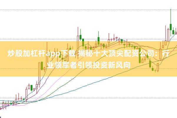 炒股加杠杆app下载 揭秘十大顶尖配资公司：行业领军者引领投资新风向