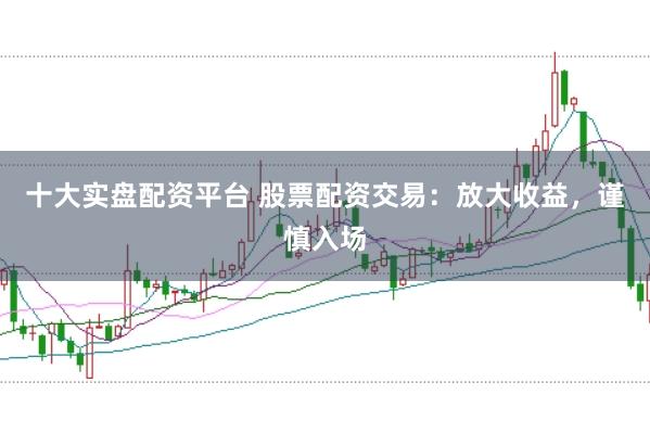 十大实盘配资平台 股票配资交易：放大收益，谨慎入场