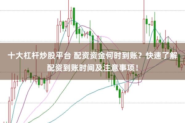 十大杠杆炒股平台 配资资金何时到账？快速了解配资到账时间及注意事项！