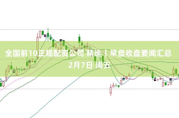 全国前10正规配资公司 精选｜早盘收盘要闻汇总 2月7日 周五