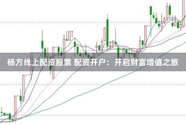 杨方线上配资股票 配资开户：开启财富增值之旅