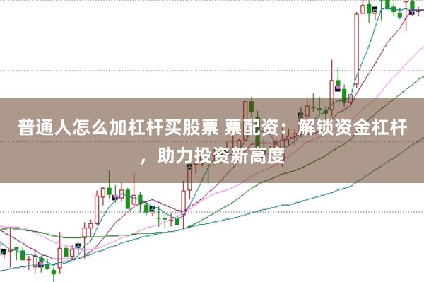 普通人怎么加杠杆买股票 票配资：解锁资金杠杆，助力投资新高度