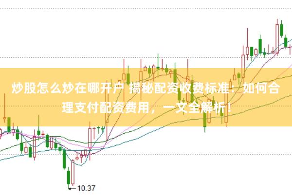 炒股怎么炒在哪开户 揭秘配资收费标准：如何合理支付配资费用，一文全解析！