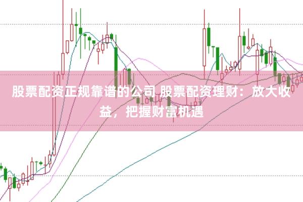 股票配资正规靠谱的公司 股票配资理财：放大收益，把握财富机遇