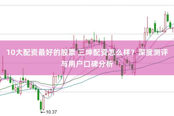 10大配资最好的股票 三坤配资怎么样？深度测评与用户口碑分析