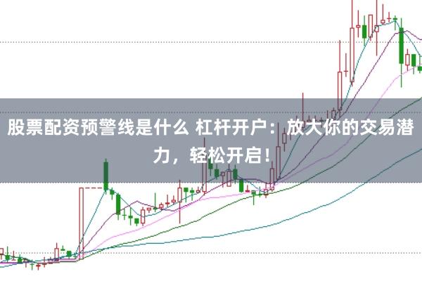 股票配资预警线是什么 杠杆开户：放大你的交易潜力，轻松开启！