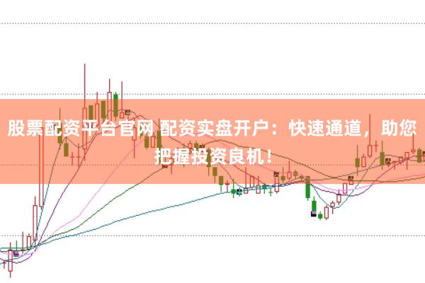 股票配资平台官网 配资实盘开户：快速通道，助您把握投资良机！