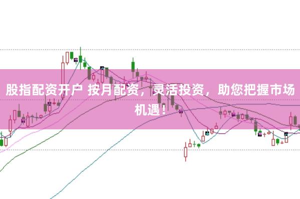 股指配资开户 按月配资，灵活投资，助您把握市场机遇！