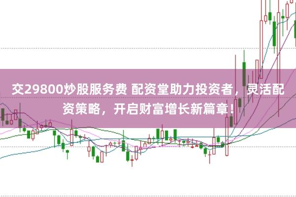 交29800炒股服务费 配资堂助力投资者，灵活配资策略，开启财富增长新篇章！