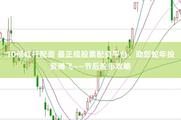 10倍杠杆配资 最正规股票配资平台，助您蛇年投资腾飞——节后股市攻略