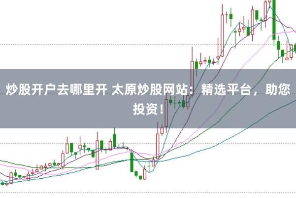 炒股开户去哪里开 太原炒股网站：精选平台，助您投资！
