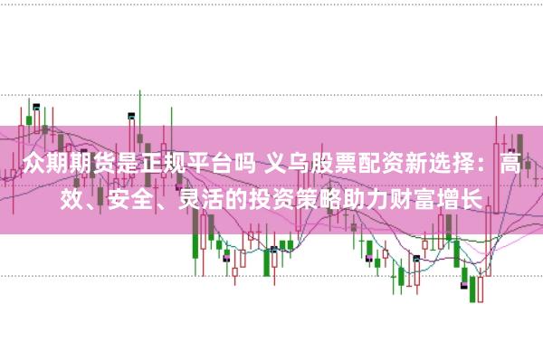 众期期货是正规平台吗 义乌股票配资新选择：高效、安全、灵活的投资策略助力财富增长