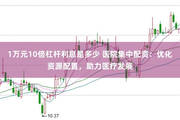 1万元10倍杠杆利息是多少 医院集中配资：优化资源配置，助力医疗发展