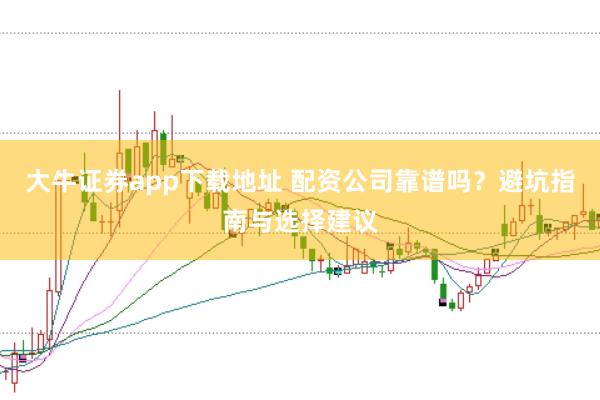 大牛证券app下载地址 配资公司靠谱吗？避坑指南与选择建议