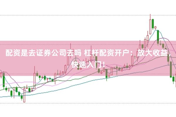 配资是去证券公司去吗 杠杆配资开户：放大收益，快速入门！