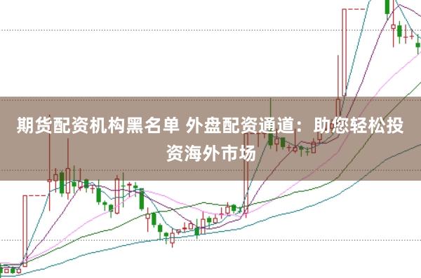 期货配资机构黑名单 外盘配资通道：助您轻松投资海外市场