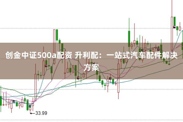 创金中证500a配资 升利配：一站式汽车配件解决方案