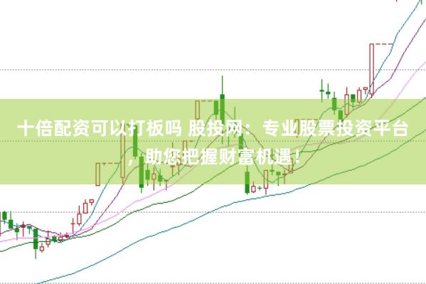 十倍配资可以打板吗 股投网：专业股票投资平台，助您把握财富机遇！
