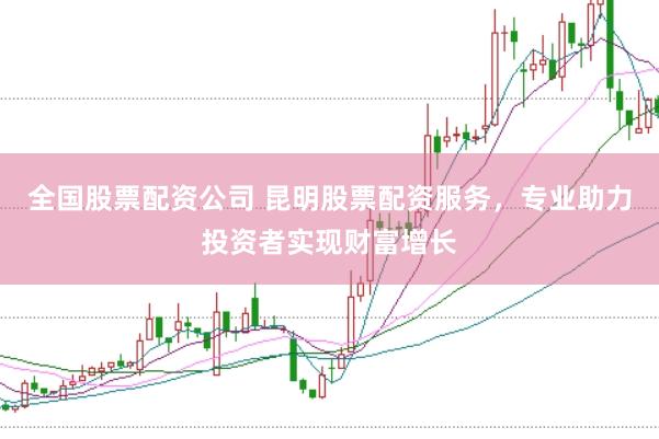全国股票配资公司 昆明股票配资服务，专业助力投资者实现财富增长
