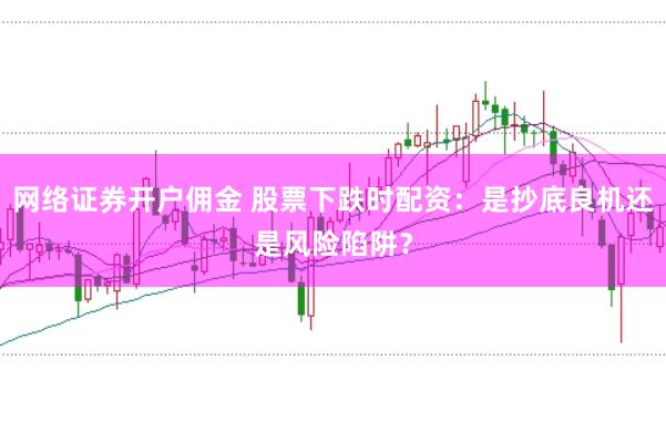 网络证券开户佣金 股票下跌时配资：是抄底良机还是风险陷阱？