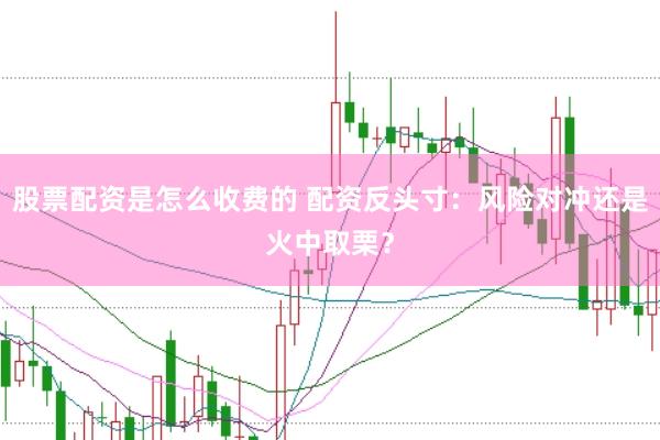 股票配资是怎么收费的 配资反头寸：风险对冲还是火中取栗？
