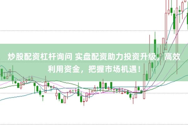 炒股配资杠杆询问 实盘配资助力投资升级，高效利用资金，把握市场机遇！