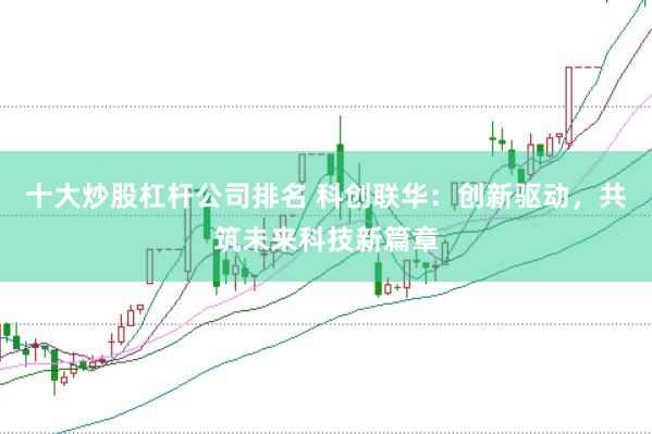 十大炒股杠杆公司排名 科创联华：创新驱动，共筑未来科技新篇章