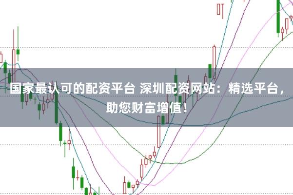 国家最认可的配资平台 深圳配资网站:精选平台,助您财富增值!