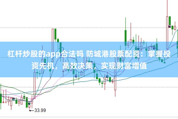 杠杆炒股的app合法吗 防城港股票配资：掌握投资先机，高效决策，实现财富增值
