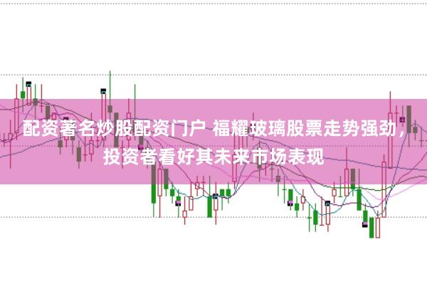 配资著名炒股配资门户 福耀玻璃股票走势强劲,投资者看好其未来市场表现