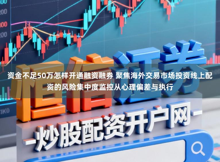 资金不足50万怎样开通融资融券 聚焦海外交易市场投资线上配资的风险集中度监控从心理偏差与执行