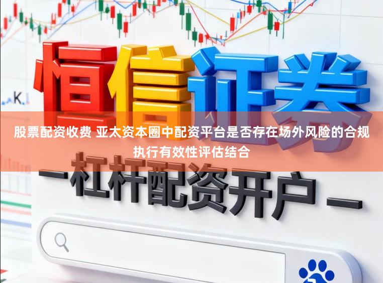 股票配资收费 亚太资本圈中配资平台是否存在场外风险的合规执行有效性评估结合