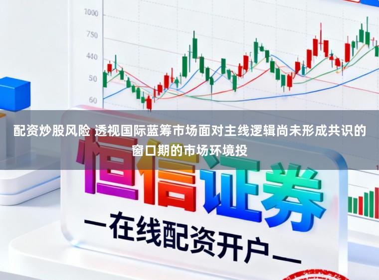 配资炒股风险 透视国际蓝筹市场面对主线逻辑尚未形成共识的窗口期的市场环境投