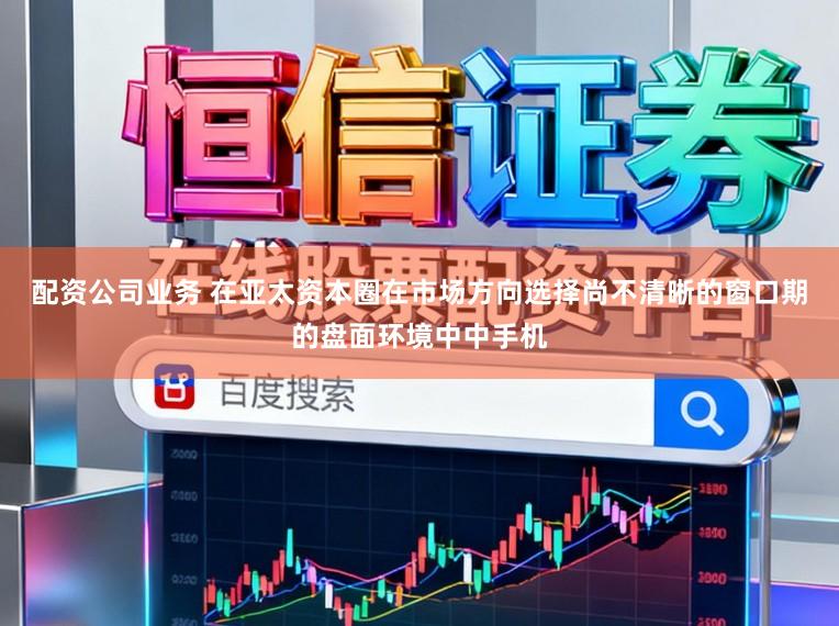 配资公司业务 在亚太资本圈在市场方向选择尚不清晰的窗口期的盘面环境中中手机