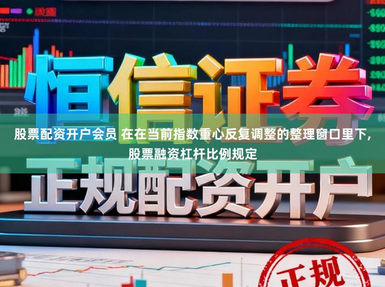 股票配资开户会员 在在当前指数重心反复调整的整理窗口里下，股票融资杠杆比例规定