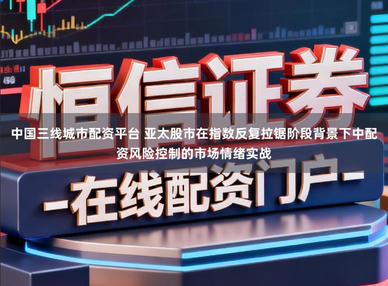 中国三线城市配资平台 亚太股市在指数反复拉锯阶段背景下中配资风险控制的市场情绪实战